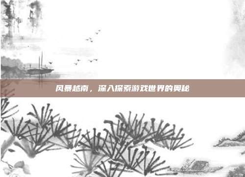 风暴越南，深入探索游戏世界的奥秘