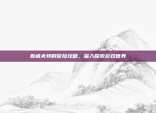 斯威夫特的冒险攻略,深入探索游戏世界