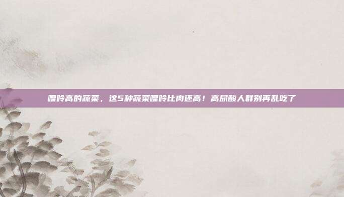 嘌呤高的蔬菜，这5种蔬菜嘌呤比肉还高！高尿酸人群别再乱吃了