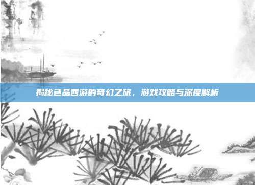 揭秘色品西游的奇幻之旅,游戏攻略与深度解析