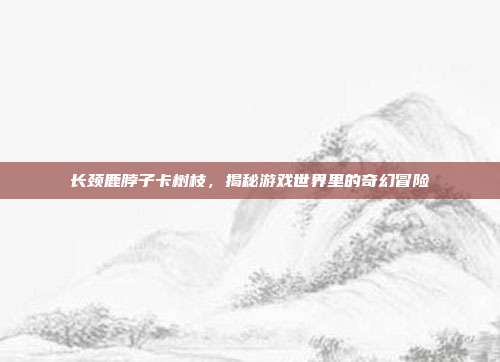 长颈鹿脖子卡树枝,揭秘游戏世界里的奇幻冒险