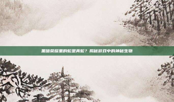 黑暗荣耀里的蛇是真蛇？揭秘游戏中的神秘生物