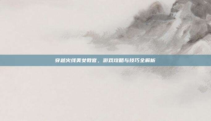 穿越火线美女教官，游戏攻略与技巧全解析