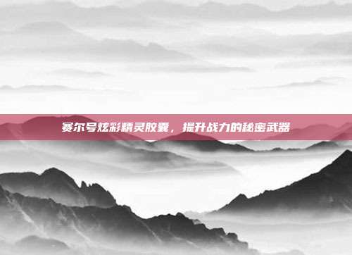 赛尔号炫彩精灵胶囊,提升战力的秘密武器