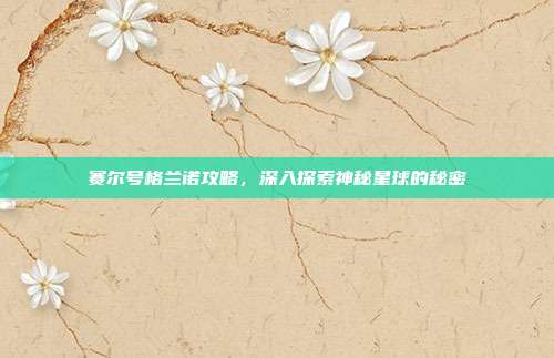 赛尔号格兰诺攻略，深入探索神秘星球的秘密