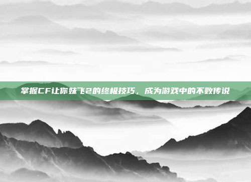 掌握CF让你妹飞2的终极技巧,成为游戏中的不败传说