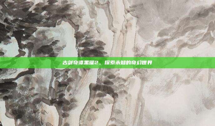 古剑奇谭黑曜2,探索未知的奇幻世界