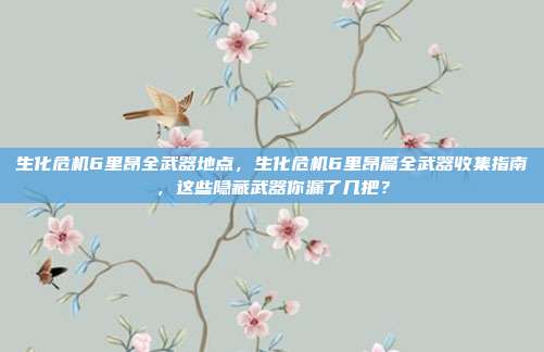 生化危机6里昂全武器地点，生化危机6里昂篇全武器收集指南，这些隐藏武器你漏了几把？