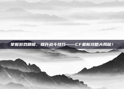 掌握游戏精髓,提升战斗技巧——CF最新攻略大揭秘!