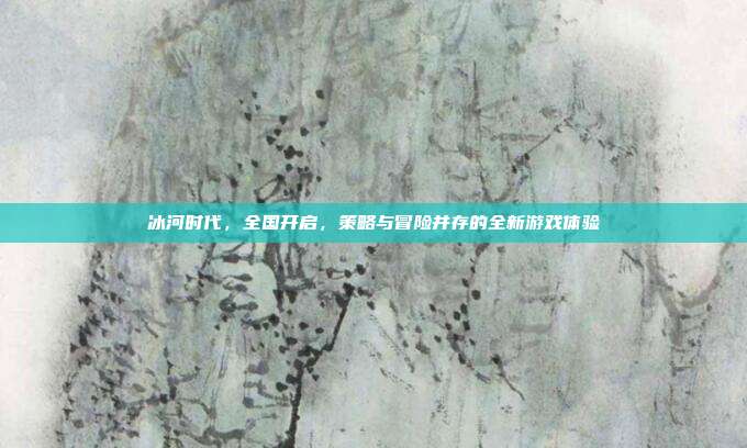 冰河时代，全国开启，策略与冒险并存的全新游戏体验