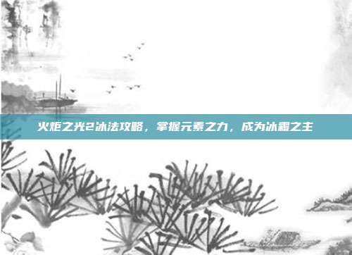 火炬之光2冰法攻略,掌握元素之力,成为冰霜之主