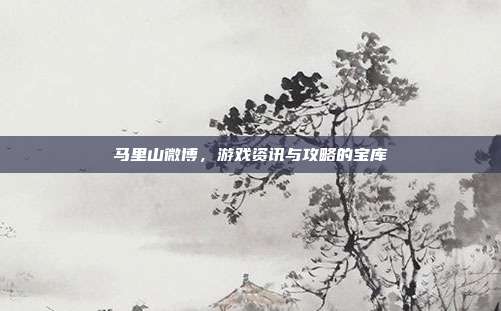 马里山微博,游戏资讯与攻略的宝库