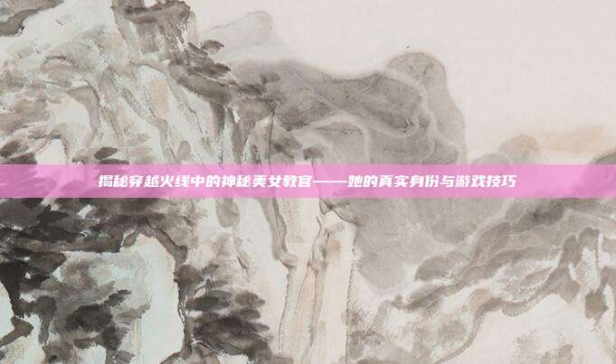 揭秘穿越火线中的神秘美女教官——她的真实身份与游戏技巧