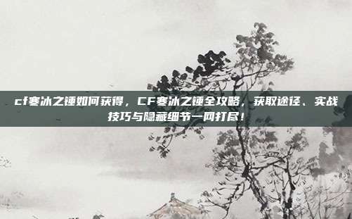 cf寒冰之锤如何获得，CF寒冰之锤全攻略，获取途径、实战技巧与隐藏细节一网打尽！