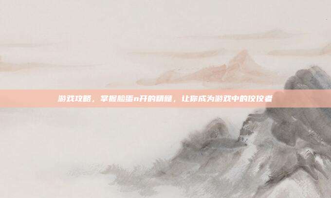 游戏攻略,掌握脸蛋n开的精髓,让你成为游戏中的佼佼者