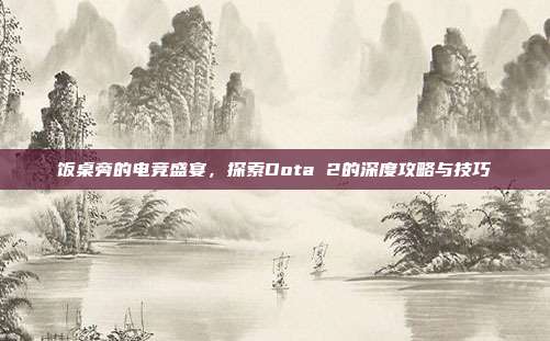 饭桌旁的电竞盛宴，探索Dota 2的深度攻略与技巧