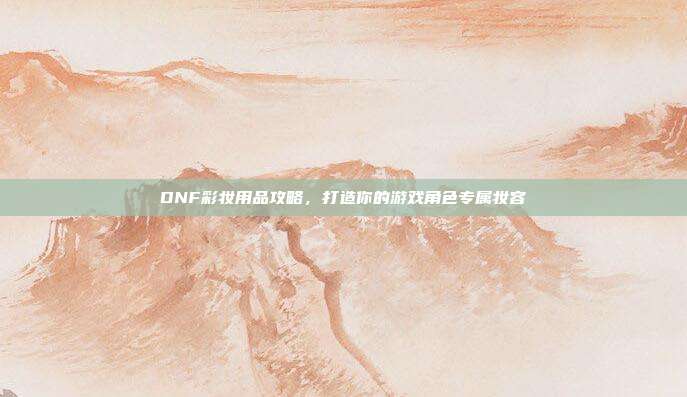DNF彩妆用品攻略,打造你的游戏角色专属妆容