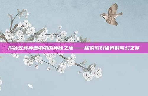揭秘炫舞神兽萌萌的神秘之地——探索游戏世界的奇幻之旅