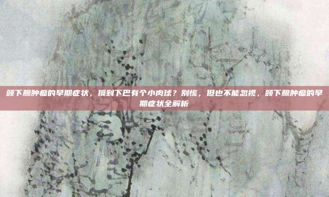 颌下腺肿瘤的早期症状，摸到下巴有个小肉球？别慌，但也不能忽视，颌下腺肿瘤的早期症状全解析