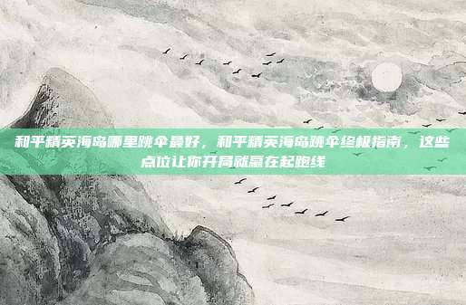 和平精英海岛哪里跳伞最好，和平精英海岛跳伞终极指南，这些点位让你开局就赢在起跑线