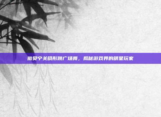撒贝宁关晓彤跳广场舞，揭秘游戏界的明星玩家