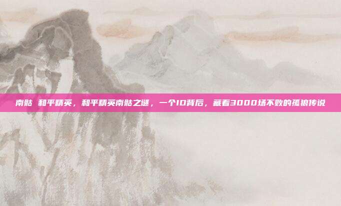 南骷 和平精英，和平精英南骷之谜，一个ID背后，藏着3000场不败的孤狼传说