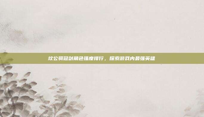 坎公骑冠剑角色强度排行,探索游戏内最强英雄