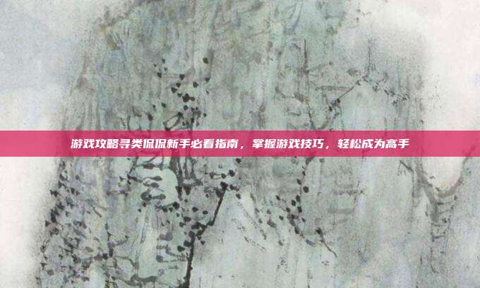 游戏攻略寻类侃侃新手必看指南，掌握游戏技巧，轻松成为高手