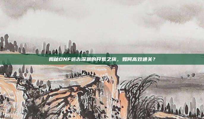 揭秘DNF远古深渊的开荒之旅,如何高效通关?