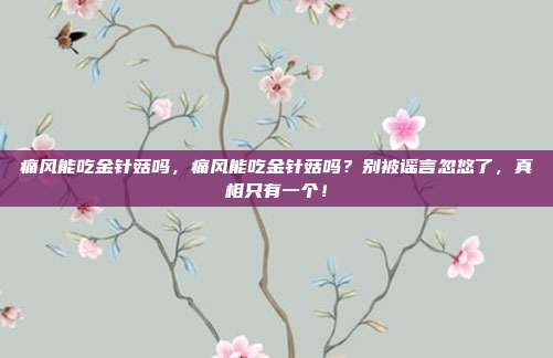 痛风能吃金针菇吗，痛风能吃金针菇吗？别被谣言忽悠了，真相只有一个！