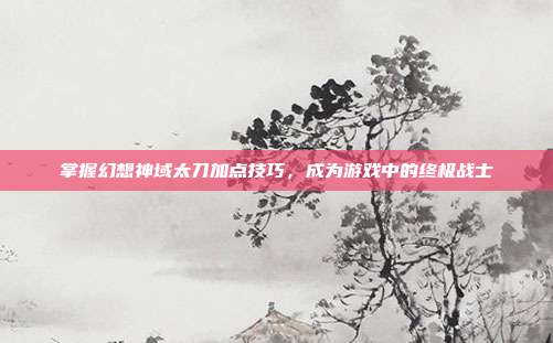 掌握幻想神域太刀加点技巧,成为游戏中的终极战士