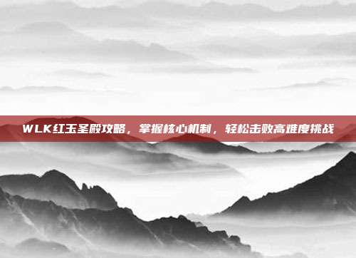 WLK红玉圣殿攻略,掌握核心机制,轻松击败高难度挑战