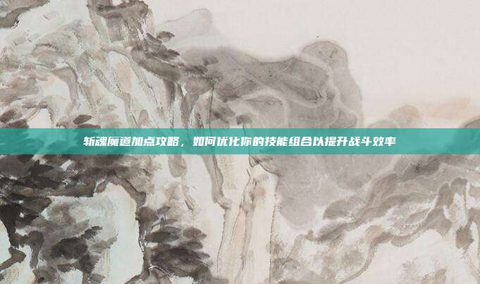 斩魂魔道加点攻略,如何优化你的技能组合以提升战斗效率
