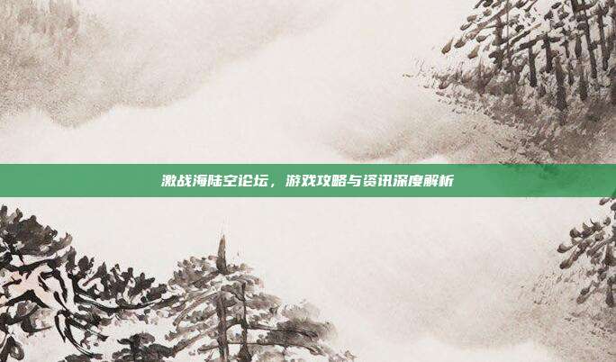 激战海陆空论坛,游戏攻略与资讯深度解析