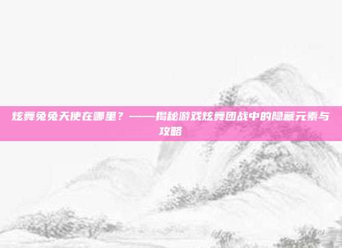 炫舞兔兔天使在哪里?——揭秘游戏炫舞团战中的隐藏元素与攻略