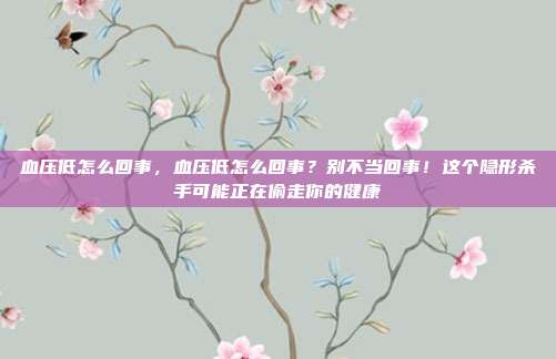 血压低怎么回事，血压低怎么回事？别不当回事！这个隐形杀手可能正在偷走你的健康
