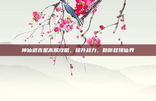 神仙道吉星高照攻略,提升战力,助你登顶仙界