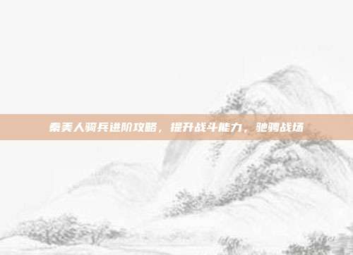 秦美人骑兵进阶攻略,提升战斗能力,驰骋战场