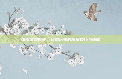 探索游戏世界,日本玩家的高级技巧与策略