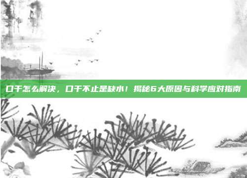 口干怎么解决，口干不止是缺水！揭秘6大原因与科学应对指南