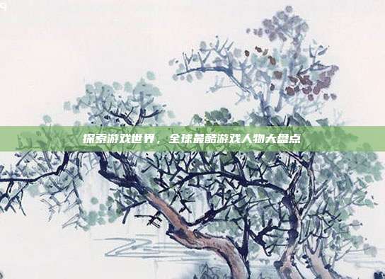 探索游戏世界,全球最酷游戏人物大盘点