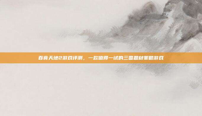 吞食天地2游戏评测,一款值得一试的三国题材策略游戏