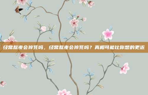 经常熬夜会猝死吗，经常熬夜会猝死吗？真相可能比你想的更近