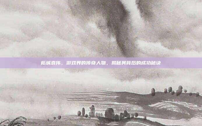 柘城袁伟,游戏界的传奇人物,揭秘其背后的成功秘诀
