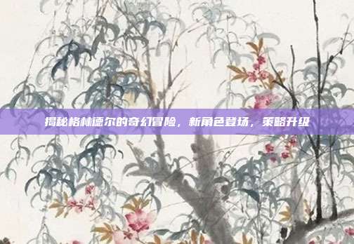 揭秘格林德尔的奇幻冒险,新角色登场,策略升级