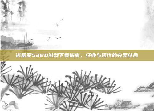 诺基亚5320游戏下载指南,经典与现代的完美结合