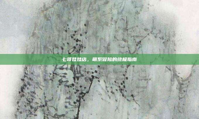 七哥娃娃店，萌系冒险的终极指南