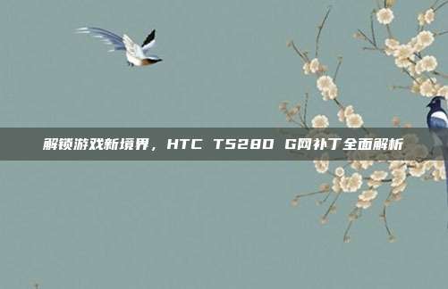 解锁游戏新境界,HTC T528D G网补丁全面解析