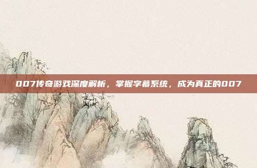 007传奇游戏深度解析,掌握字幕系统,成为真正的007