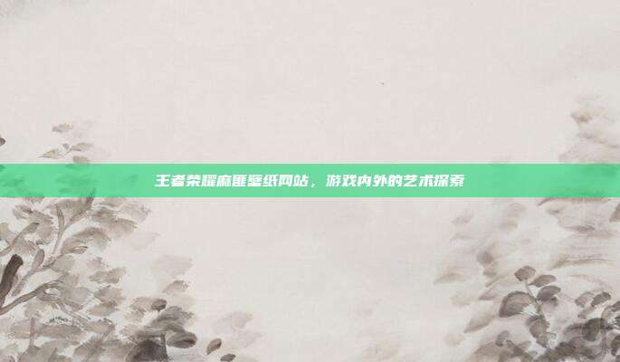 王者荣耀麻匪壁纸网站,游戏内外的艺术探索